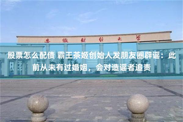 股票怎么配债 霸王茶姬创始人发朋友圈辟谣:此前从未有过婚姻,会对造谣者追责