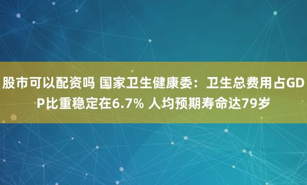股市可以配资吗 国家卫生健康委:卫生总费用占GDP比重稳定在6.7% 人均预期寿命达79岁