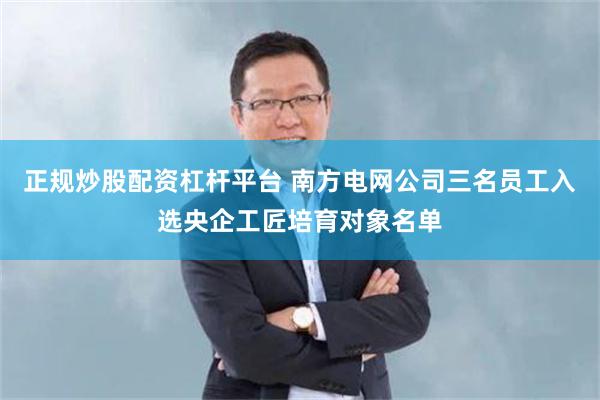 正规炒股配资杠杆平台 南方电网公司三名员工入选央企工匠培育对象名单