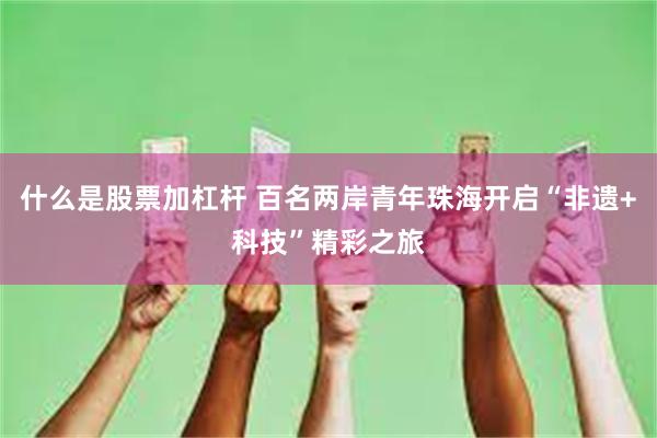 什么是股票加杠杆 百名两岸青年珠海开启“非遗+科技”精彩之旅