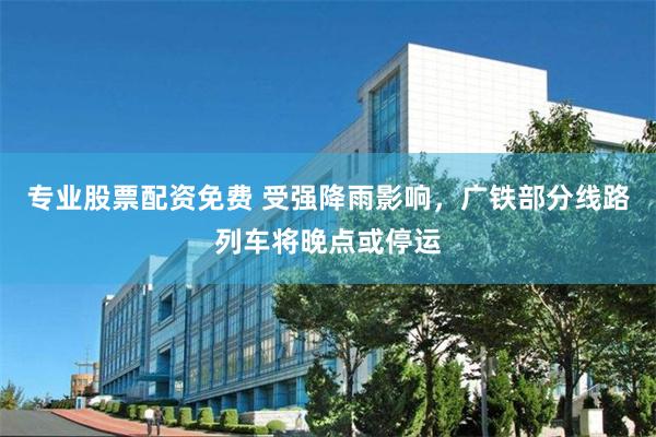 专业股票配资免费 受强降雨影响，广铁部分线路列车将晚点或停运