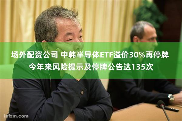 场外配资公司 中韩半导体ETF溢价30%再停牌 今年来风险提示及停牌公告达135次