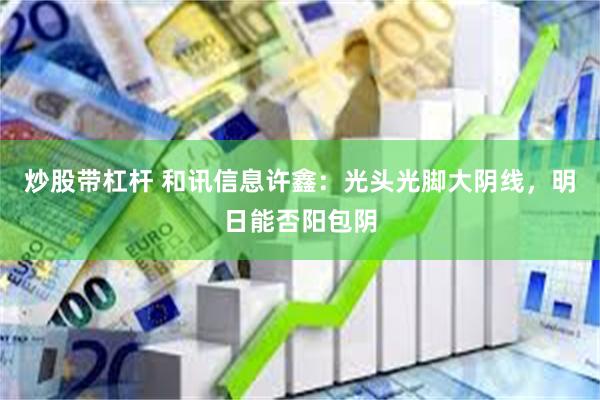 炒股带杠杆 和讯信息许鑫：光头光脚大阴线，明日能否阳包阴