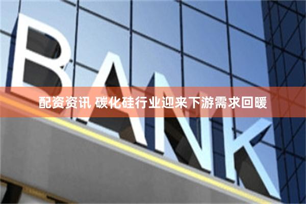 配资资讯 碳化硅行业迎来下游需求回暖