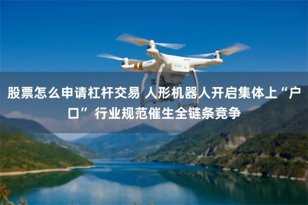 股票怎么申请杠杆交易 人形机器人开启集体上“户口” 行业规范催生全链条竞争