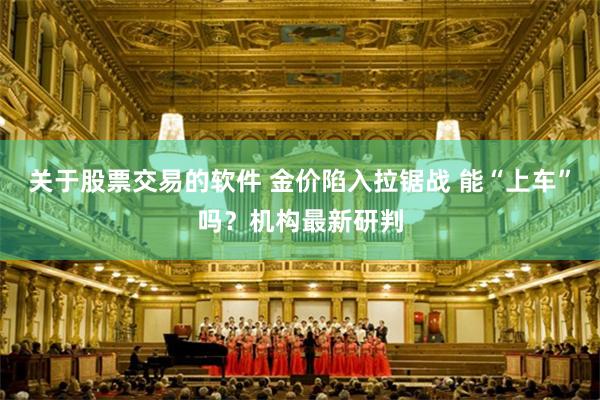 关于股票交易的软件 金价陷入拉锯战 能“上车”吗？机构最新研判
