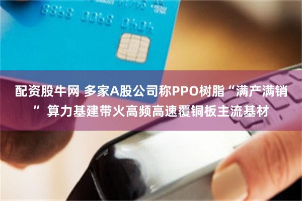 配资股牛网 多家A股公司称PPO树脂“满产满销” 算力基建带火高频高速覆铜板主流基材