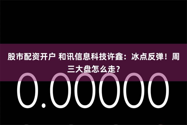 股市配资开户 和讯信息科技许鑫：冰点反弹！周三大盘怎么走？