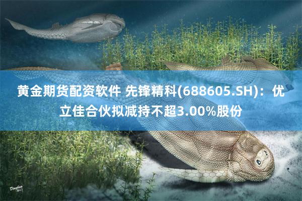 黄金期货配资软件 先锋精科(688605.SH)：优立佳合伙拟减持不超3.00%股份