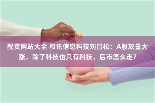 配资网站大全 和讯信息科技刘昌松：A股放量大涨，除了科技也只有科技，后市怎么走？