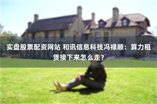 实盘股票配资网站 和讯信息科技冯禄顺：算力租赁接下来怎么走？