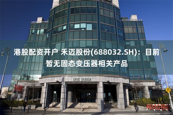港股配资开户 禾迈股份(688032.SH)：目前暂无固态变压器相关产品