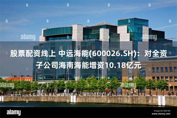 股票配资线上 中远海能(600026.SH)：对全资子公司海南海能增资10.18亿元