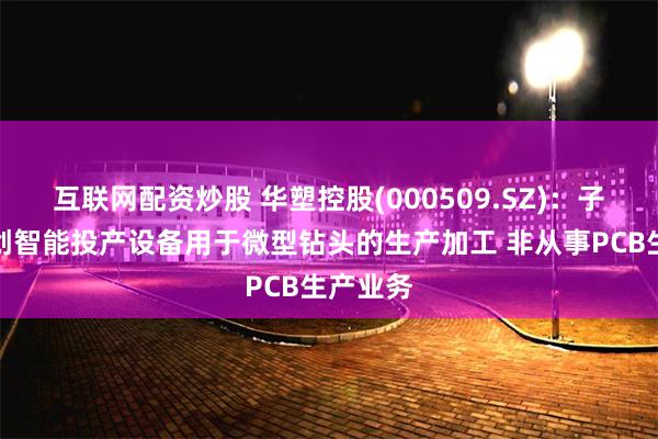 互联网配资炒股 华塑控股(000509.SZ)：子公司宏创智能投产设备用于微型钻头的生产加工 非从事PCB生产业务