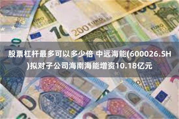 股票杠杆最多可以多少倍 中远海能(600026.SH)拟对子公司海南海能增资10.18亿元