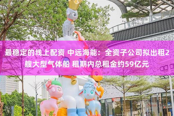 最稳定的线上配资 中远海能：全资子公司拟出租2艘大型气体船 租期内总租金约59亿元