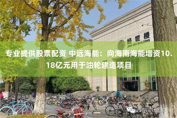 专业提供股票配资 中远海能：向海南海能增资10.18亿元用于油轮建造项目
