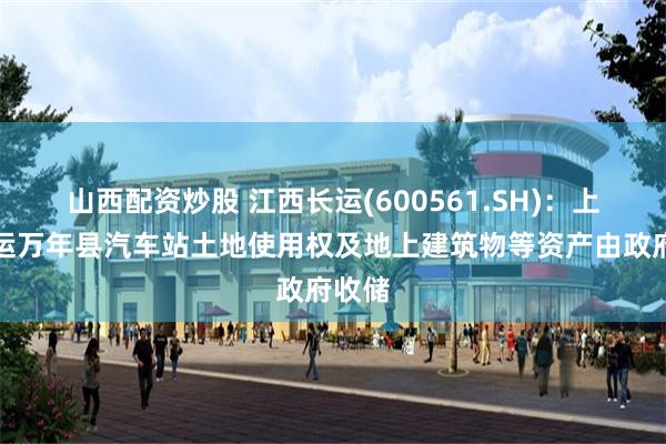 山西配资炒股 江西长运(600561.SH)：上饶汽运万年县汽车站土地使用权及地上建筑物等资产由政府收储