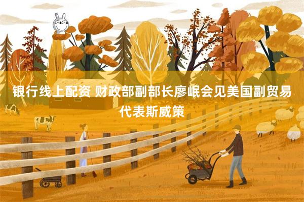 银行线上配资 财政部副部长廖岷会见美国副贸易代表斯威策
