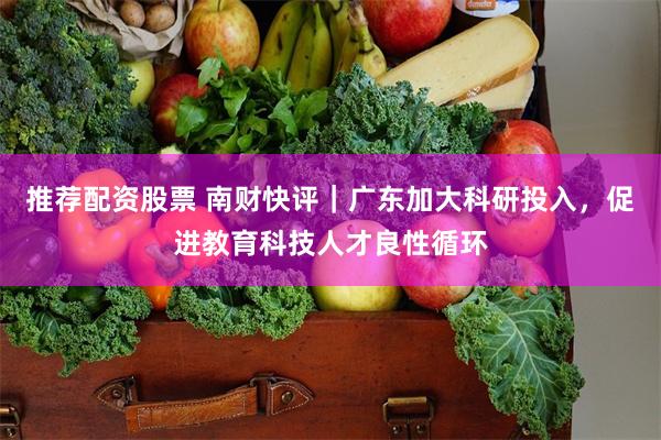 推荐配资股票 南财快评｜广东加大科研投入，促进教育科技人才良性循环