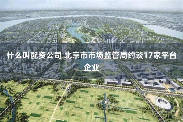 什么叫配资公司 北京市市场监管局约谈17家平台企业