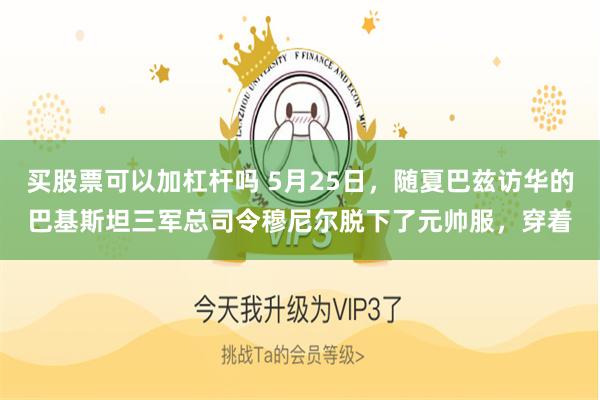 买股票可以加杠杆吗 5月25日，随夏巴兹访华的巴基斯坦三军总司令穆尼尔脱下了元帅服，穿着