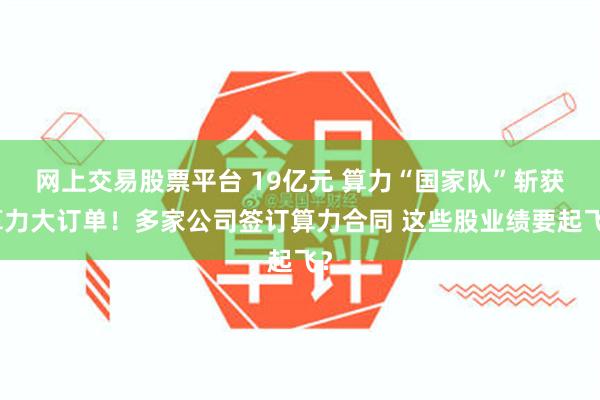网上交易股票平台 19亿元 算力“国家队”斩获算力大订单！多家公司签订算力合同 这些股业绩要起飞？