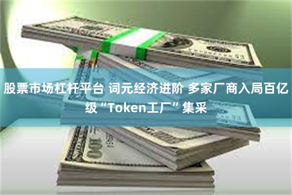 股票市场杠杆平台 词元经济进阶 多家厂商入局百亿级“Token工厂”集采