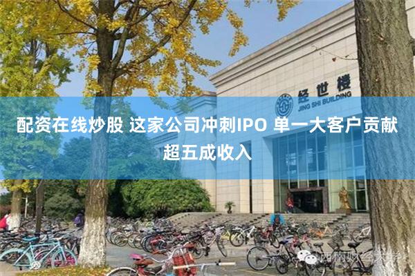 配资在线炒股 这家公司冲刺IPO 单一大客户贡献超五成收入