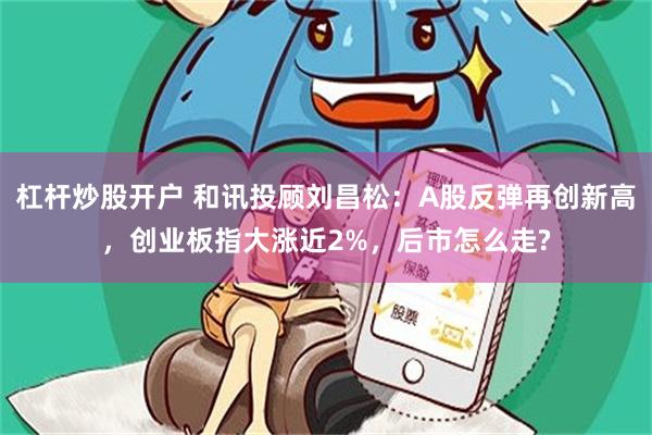 杠杆炒股开户 和讯投顾刘昌松：A股反弹再创新高，创业板指大涨近2%，后市怎么走?