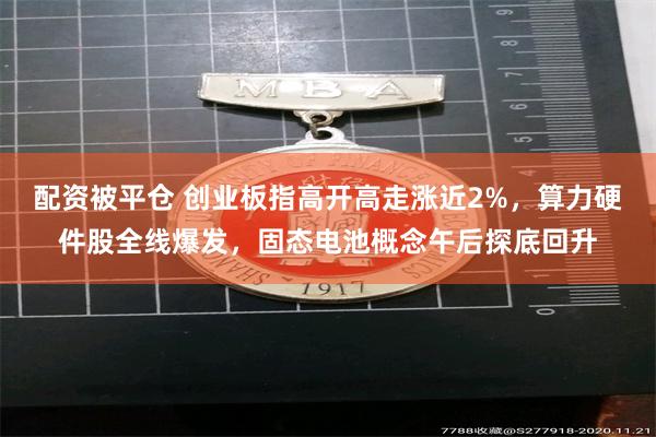 配资被平仓 创业板指高开高走涨近2%，算力硬件股全线爆发，固态电池概念午后探底回升