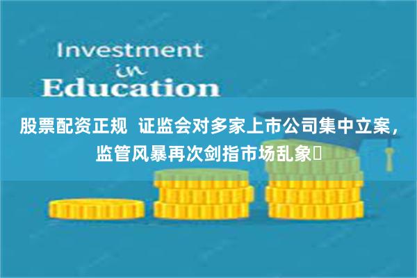 股票配资正规  证监会对多家上市公司集中立案，监管风暴再次剑指市场乱象​