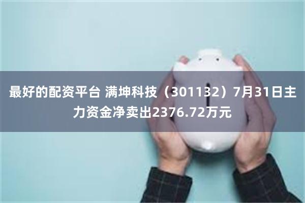 最好的配资平台 满坤科技(301132)7月31日主力资金净卖出2376.72万元