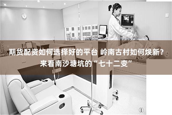 期货配资如何选择好的平台 岭南古村如何焕新？来看南沙塘坑的“七十二变”