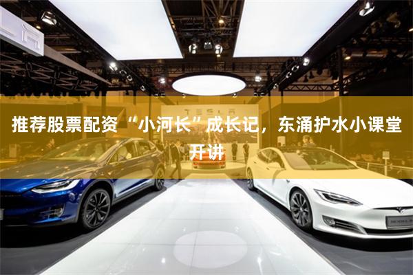 推荐股票配资 “小河长”成长记，东涌护水小课堂开讲