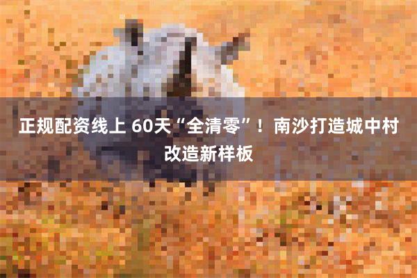 正规配资线上 60天“全清零”!南沙打造城中村改造新样板