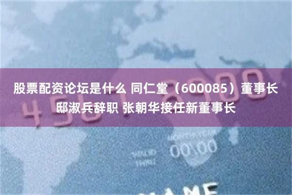 股票配资论坛是什么 同仁堂（600085）董事长邸淑兵辞职 张朝华接任新董事长