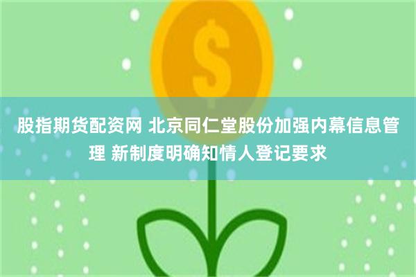 股指期货配资网 北京同仁堂股份加强内幕信息管理 新制度明确知情人登记要求