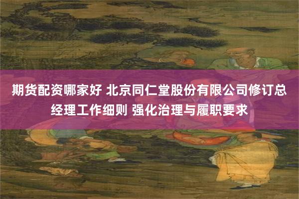 期货配资哪家好 北京同仁堂股份有限公司修订总经理工作细则 强化治理与履职要求