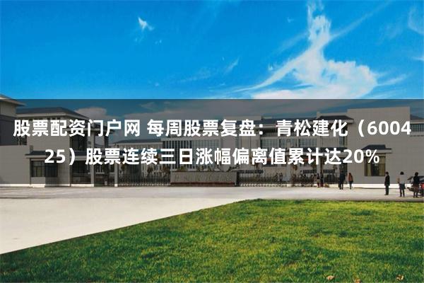 股票配资门户网 每周股票复盘：青松建化（600425）股票连续三日涨幅偏离值累计达20%