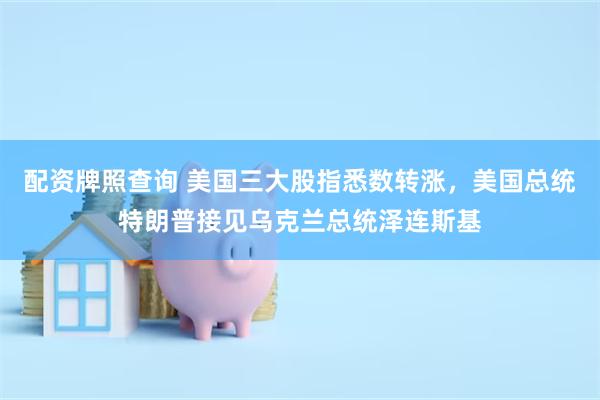 配资牌照查询 美国三大股指悉数转涨，美国总统特朗普接见乌克兰总统泽连斯基