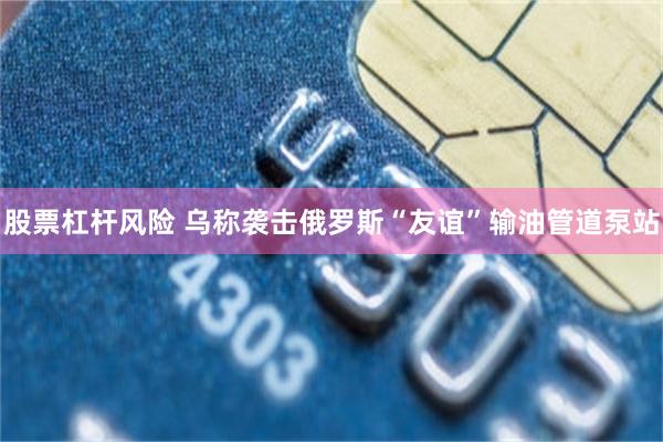 股票杠杆风险 乌称袭击俄罗斯“友谊”输油管道泵站