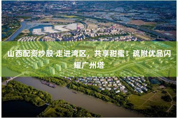 山西配资炒股 走进湾区，共享甜蜜！疏附优品闪耀广州塔