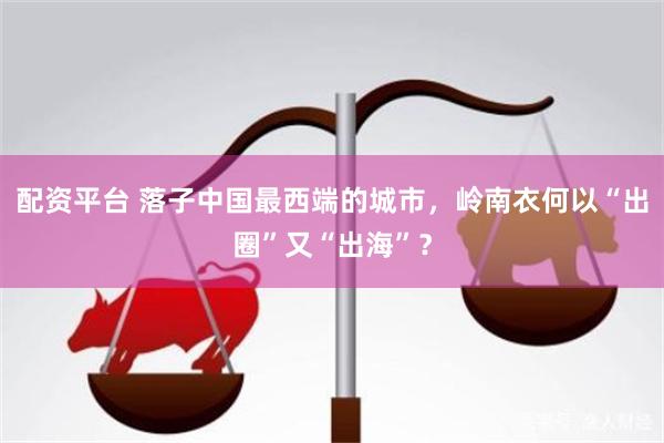 配资平台 落子中国最西端的城市，岭南衣何以“出圈”又“出海”？
