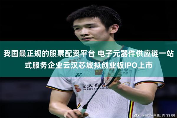 我国最正规的股票配资平台 电子元器件供应链一站式服务企业云汉芯城拟创业板IPO上市